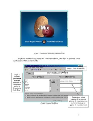 2
6
4. Jmix – Cria exercício de FRASES DESORDENADAS
O JMix é um exercício que cria uma frase desordenada, uma “sopa de palavras” com o
objetivo de montá-la corretamente.
Janela Principal do JMix
Digite a
frase na
janela Frase
Principal
separando as
palavras ou
partes da
frase com a
tecla Enter.
Digite o título do exercício
Caso existam várias
maneiras de arrumar as
palavras de maneira correta,
digite neste espaço as
opções de frases corretas.
 