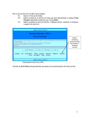 2
7
Para criar um exercício no JMix siga os passos:
4.1. Digite o título da atividade;
4.2. Digite as palavras ou partes da frase que será desordenada no espaço Frase
Principal separando as palavras com a tecla Enter;
4.3. Repita os passos do exercício (1.8 a 1.16) para salvar, visualizar e configurar
o aspecto do exercício.
Visualização do Exercício JMix
Clicando no Botão Pista será apresentada uma janela com a próxima parte da frase correta.
Clique e
arraste as
partes da frase
para montar a
sentença
correta.
 
