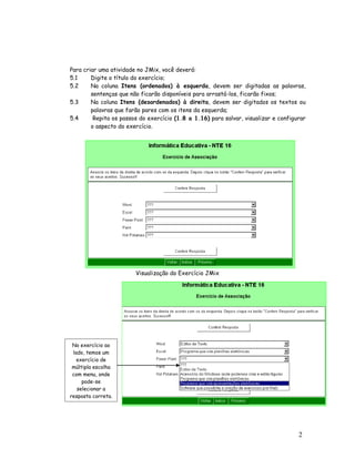 2
9
Para criar uma atividade no JMix, você deverá:
5.1 Digite o título do exercício;
5.2 Na coluna Itens (ordenados) à esquerda, devem ser digitadas as palavras,
sentenças que não ficarão disponíveis para arrastá-los, ficarão fixos;
5.3 Na coluna Itens (desordenados) à direita, devem ser digitados os textos ou
palavras que farão pares com os itens da esquerda;
5.4 Repita os passos do exercício (1.8 a 1.16) para salvar, visualizar e configurar
o aspecto do exercício.
Visualização do Exercício JMix
No exercício ao
lado, temos um
exercício de
múltipla escolha
com menu, onde
pode-se
selecionar a
resposta correta.
 