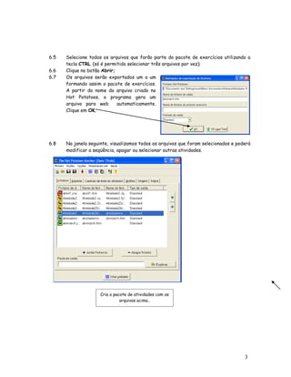 3
2
6.5 Selecione todos os arquivos que farão parte do pacote de exercícios utilizando a
tecla CTRL (só é permitido selecionar três arquivos por vez);
6.6 Clique no botão Abrir;
6.7 Os arquivos serão exportados um a um
formando assim o pacote de exercícios.
A partir do nome do arquivo criado no
Hot Potatoes, o programa gera um
arquivo para web automaticamente.
Clique em OK;
6.8 Na janela seguinte, visualizamos todos os arquivos que foram selecionados e poderá
modificar a seqüência, apagar ou selecionar outras atividades.
Cria o pacote de atividades com os
arquivos acima..
 