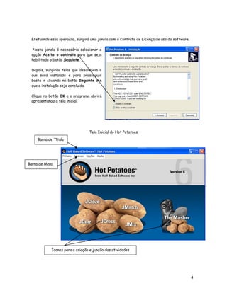 4
Efetuando essa operação, surgirá uma janela com o Contrato de Licença de uso do software.
Nesta janela é necessário selecionar a
opção Aceito o contrato para que seja
habilitado o botão Seguinte.
Depois, surgirão telas que descrevem o
que será instalado e para prosseguir
basta ir clicando no botão Seguinte até
que a instalação seja concluída.
Clique no botão OK e o programa abrirá
apresentando a tela inicial.
Tela Inicial do Hot Potatoes
Barra de Título
Barra de Menu
Ícones para a criação e junção das atividades
 