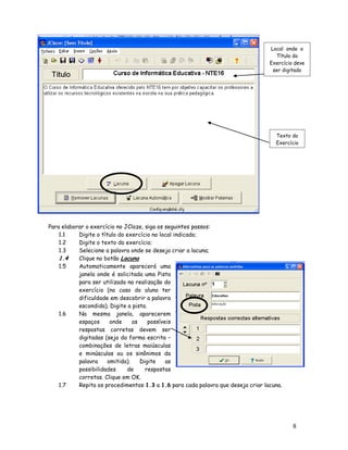 8
Para elaborar o exercício no JCloze, siga os seguintes passos:
1.1 Digite o título do exercício no local indicado;
1.2 Digite o texto do exercício;
1.3 Selecione a palavra onde se deseja criar a lacuna;
1.4 Clique no botão Lacuna
1.5 Automaticamente aparecerá uma
janela onde é solicitada uma Pista
para ser utilizada na realização do
exercício (no caso do aluno ter
dificuldade em descobrir a palavra
escondida). Digite a pista.
1.6 Na mesma janela, aparecerem
espaços onde as possíveis
respostas corretas devem ser
digitadas (seja da forma escrita –
combinações de letras maiúsculas
e minúsculas ou os sinônimos da
palavra omitida). Digite as
possibilidades de respostas
corretas. Clique em OK.
1.7 Repita os procedimentos 1.3 a 1.6 para cada palavra que deseja criar lacuna.
Local onde o
Título do
Exercício deve
ser digitado
Texto do
Exercício
 
