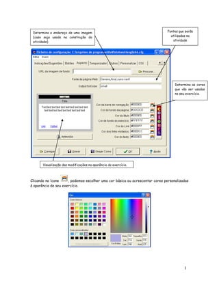Determina o endereço de uma imagem                                           Fontes que serão
 (caso seja usada na construção da                                              utilizadas na
 atividade)                                                                       atividade




                                                                                   Determina as cores
                                                                                   que vão ser usadas
                                                                                   no seu exercício.




       Visualização das modificações na aparência do exercício.



Clicando no ícone     , podemos escolher uma cor básica ou acrescentar cores personalizadas
à aparência de seu exercício.




                                                                                        1
                                                                                        2
 