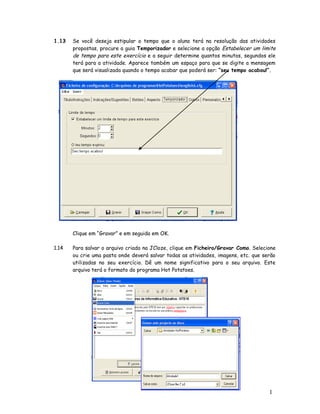 1.13   Se você deseja estipular o tempo que o aluno terá na resolução das atividades
       propostas, procure a guia Temporizador e selecione a opção Estabelecer um limite
       de tempo para este exercício e a seguir determine quantos minutos, segundos ele
       terá para a atividade. Aparece também um espaço para que se digite a mensagem
       que será visualizada quando o tempo acabar que poderá ser: “seu tempo acabou!”.




       Clique em “Gravar” e em seguida em OK.

1.14   Para salvar o arquivo criado na JCloze, clique em Ficheiro/Gravar Como. Selecione
       ou crie uma pasta onde deverá salvar todas as atividades, imagens, etc. que serão
       utilizadas no seu exercício. Dê um nome significativo para o seu arquivo. Este
       arquivo terá o formato do programa Hot Potatoes.




                                                                                     1
                                                                                     3
 
