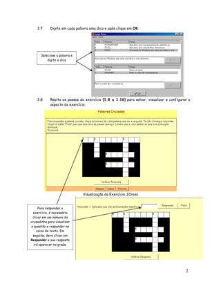 3.7      Digite em cada palavra uma dica e após clique em OK:




      Selecione a palavra e
          digite a dica




    3.8      Repita os passos do exercício (1.8 a 1.16) para salvar, visualizar e configurar o
             aspecto do exercício.




                                Visualização do Exercício JCross


     Para responder o
 exercício, é necessário
 clicar em um número da
cruzadinha para visualizar
a questão e responder na
    caixa de texto. Em
 seguida, deve clicar em
Responder e sua resposta
  irá aparecer na grade.




                                                                                           2
                                                                                           5
 
