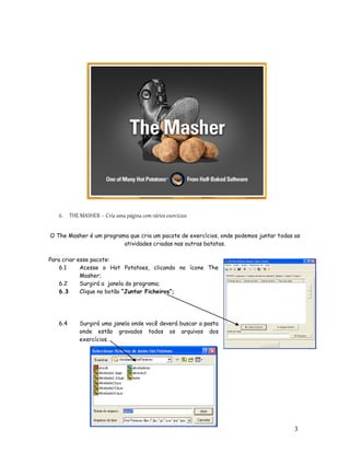 6. THE MASHER – Cria uma página com vários exercícios

O The Masher é um programa que cria um pacote de exercícios, onde podemos juntar todas as
                         atividades criadas nas outras batatas.

Para criar esse pacote:
    6.1     Acesse o Hot Potatoes, clicando no ícone The
            Masher;
    6.2     Surgirá a janela do programa;
    6.3     Clique no botão “Juntar Ficheiros”;




   6.4     Surgirá uma janela onde você deverá buscar a pasta
           onde estão gravados todos os arquivos dos
           exercícios.




                                                                                       3
                                                                                       1
 