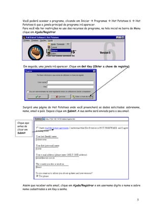 Você poderá acessar o programa, clicando em Iniciar  Programas  Hot Potatoes 6  Hot
    Potatoes 6 que a janela principal do programa irá aparecer.
    Para você não ter restrições no uso dos recursos do programa, na tela inicial na barra de Menu
    clique em Ajuda/Registrar




     Em seguida, uma janela irá aparecer. Clique em Get Key (Obter a chave de registro).




    Surgirá uma página do Hot Potatoes onde você preencherá os dados solicitados: sobrenome,
    nome, email e país. Depois clique em Submit.A sua senha será enviada para o seu email.



Clique aqui
antes de
clicar em
Submit




    Assim que receber este email, clique em Ajuda/Registrar e em username digite o nome e sobre
    nome cadastrados e em Key a senha.



                                                                                               5
 