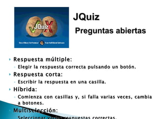 Respuesta múltiple: Elegir la respuesta correcta pulsando un botón. Respuesta corta: Escribir la respuesta en una casilla. Híbrida: Comienza con casillas y, si falla varias veces, cambia a botones. Multiselección: Seleccionar varias respuestas correctas. JQuiz Preguntas abiertas 