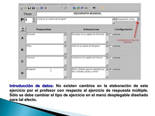 Introducción de datos:  No existen cambios en la elaboración de este ejercicio por el profesor con respecto al ejercicio de respuesta múltiple. Sólo se debe cambiar el tipo de ejercicio en el menú desplegable diseñado para tal efecto.  
