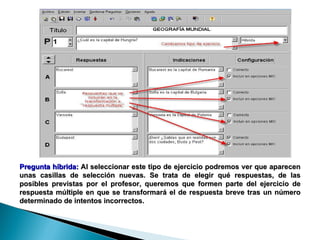 Pregunta híbrida:  Al seleccionar este tipo de ejercicio podremos ver que aparecen unas casillas de selección nuevas. Se trata de elegir qué respuestas, de las posibles previstas por el profesor, queremos que formen parte del ejercicio de respuesta múltiple en que se transformará el de respuesta breve tras un número determinado de intentos incorrectos.  