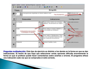 Preguntas multiselección:   Este tipo de ejercicio es distinto a los demás en la forma en que se dan indicaciones. El hecho de que haya que seleccionar varias opciones dificulta enormemente la forma en que el profesor puede hacer comentarios sobre aciertos o errores. El programa ofrece una indicación cada vez que se comprueba si está correcto.  