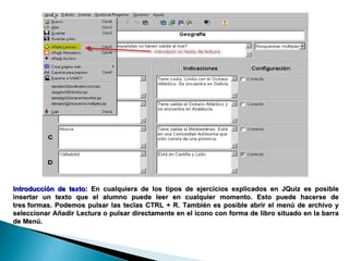 Introducción de texto:  En cualquiera de los tipos de ejercicios explicados en JQuiz es posible insertar un texto que el alumno puede leer en cualquier momento. Esto puede hacerse de tres formas. Podemos pulsar las teclas CTRL + R. También es posible abrir el menú de archivo y seleccionar Añadir Lectura o pulsar directamente en el icono con forma de libro situado en la barra de Menú. 