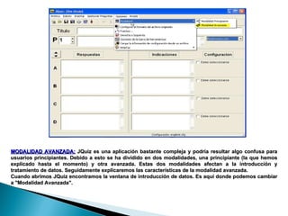 MODALIDAD AVANZADA:   JQuiz es una aplicación bastante compleja y podría resultar algo confusa para usuarios principiantes. Debido a esto se ha dividido en dos modalidades, una principiante (la que hemos explicado hasta el momento) y otra avanzada. Estas dos modalidades afectan a la introducción y tratamiento de datos. Seguidamente explicaremos las características de la modalidad avanzada. Cuando abrimos JQuiz encontramos la ventana de introducción de datos. Es aquí donde podemos cambiar a "Modalidad Avanzada".  