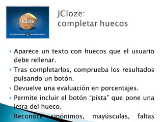 Aparece un texto con huecos que el usuario debe rellenar. Tras completarlos, comprueba los resultados pulsando un botón. Devuelve una evaluación en porcentajes. Permite incluir el botón “pista” que pone una letra del hueco. Reconoce sinónimos, mayúsculas, faltas ortográficas… 