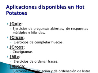 JQuiz : Ejercicios de preguntas abiertas,  de respuestas múltiples e híbridas. JCloze : Ejercicios de completar huecos. JCross : Crucigramas JMix : Ejercicios de ordenar frases. JMatch : Ejercicios de asociación y de ordenación de listas. 