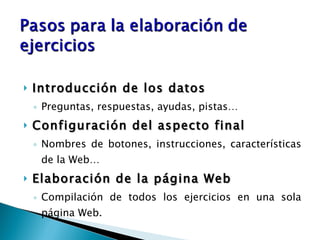 Introducción de los datos Preguntas, respuestas, ayudas, pistas… Configuración del aspecto final Nombres de botones, instrucciones, características de la Web… Elaboración de la página Web Compilación de todos los ejercicios en una sola página Web. 