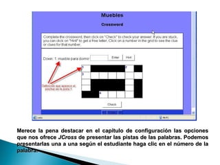 Merece la pena destacar en el capítulo de configuración las opciones que nos ofrece  JCross  de presentar las pistas de las palabras. Podemos presentarlas una a una según el estudiante haga clic en el número de la palabra.  