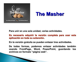 The Masher Para unir en una sola unidad, varias actividades. Es necesario adquirir la versión completa para usar esta aplicación en toda su extensión. En la versión gratuita se pueden enlazar tres actividades. De todas formas, podemos enlazar actividades también usando FrontPage, Word, PowerPoint, guardando los archivos en formato “página web”. 