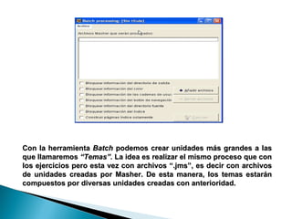 Con la herramienta  Batch  podemos crear unidades más grandes a las que llamaremos  “Temas”.  La idea es realizar el mismo proceso que con los ejercicios pero esta vez con archivos “.jms”, es decir con archivos de unidades creadas por Masher. De esta manera, los temas estarán compuestos por diversas unidades creadas con anterioridad.  