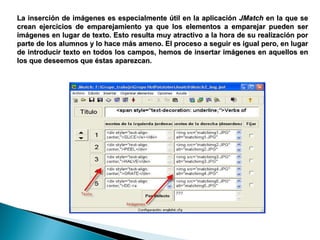 La inserción de imágenes es especialmente útil en la aplicación  JMatch  en la que se crean ejercicios de emparejamiento ya que los elementos a emparejar pueden ser imágenes en lugar de texto. Esto resulta muy atractivo a la hora de su realización por parte de los alumnos y lo hace más ameno. El proceso a seguir es igual pero, en lugar de introducir texto en todos los campos, hemos de insertar imágenes en aquellos en los que deseemos que éstas aparezcan.  