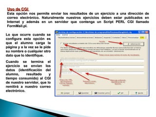 Uso de CGI  Esta opción nos permite enviar los resultados de un ejercicio a una dirección de correo electrónico. Naturalmente nuestros ejercicios deben estar publicados en Internet y además en un servidor que contenga un Script PERL CGI llamado FormMail.pl.  Lo que ocurre cuando se configura esta opción es que el alumno carga la página y a la vez se le pide su nombre o cualquier otro dato que lo identifique. Cuando se termina el ejercicio se envían los datos (identificación del alumno, resultado y tiempo consumido) al CGI de nuestro servidor, que lo remitirá a nuestro correo electrónico. 