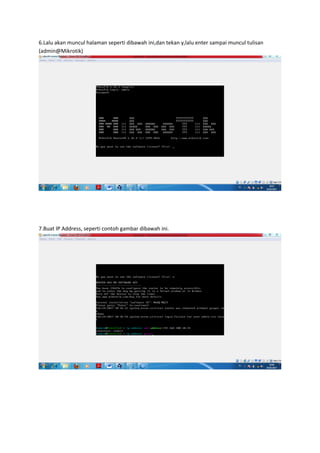 6.Lalu akan muncul halaman seperti dibawah ini,dan tekan y,lalu enter sampai muncul tulisan
(admin@Mikrotik)
7.Buat IP Address, seperti contoh gambar dibawah ini.