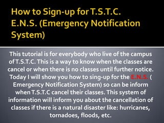 How to Sign-up for T.S.T.C. E.N.S. (Emergency Notification System) This tutorial is for everybody who live of the campus of T.S.T.C. This is a way to know when the classes are cancel or when there is no classes until further notice. Today I will show you how to sing-up for the E.N.S. ( Emergency Notification System) so can be inform when T.S.T.C cancel their classes. This system of information will inform you about the cancellation of classes if there is a natural disaster like: hurricanes, tornadoes, floods, etc. 