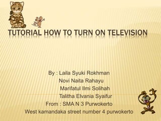 TUTORIAL HOW TO TURN ON TELEVISION 
By : Laila Syuki Rokhman 
Novi Naita Rahayu 
Marifatul Ilmi Solihah 
Talitha Elvania Syaifur 
From : SMA N 3 Purwokerto 
West kamandaka street number 4 purwokerto 
 