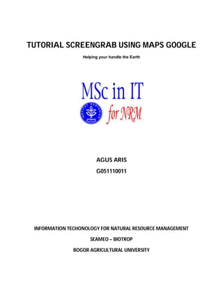 TUTORIAL SCREENGRAB USING MAPS GOOGLE
                  Helping your handle the Earth




                        AGUS ARIS
                        G051110011




 INFORMATION TECHONOLOGY FOR NATURAL RESOURCE MANAGEMENT

                     SEAMEO – BIOTROP

              BOGOR AGRICULTURAL UNIVERSITY
 