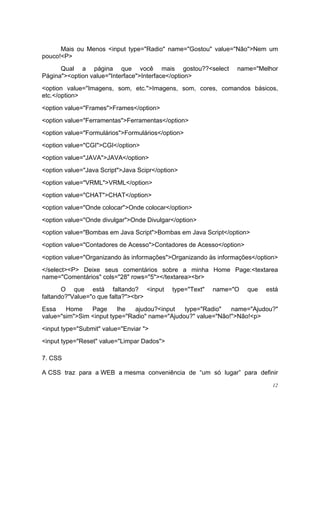 Mais ou Menos <input type="Radio" name="Gostou" value="Não">Nem um
pouco!<P>
      Qual a página que você mais gostou??<select                name="Melhor
Página"><option value="Interface">Interface</option>
<option value="Imagens, som, etc.">Imagens, som, cores, comandos básicos,
etc.</option>
<option value="Frames">Frames</option>
<option value="Ferramentas">Ferramentas</option>
<option value="Formulários">Formulários</option>
<option value="CGI">CGI</option>
<option value="JAVA">JAVA</option>
<option value="Java Script">Java Scipr</option>
<option value="VRML">VRML</option>
<option value="CHAT">CHAT</option>
<option value="Onde colocar">Onde colocar</option>
<option value="Onde divulgar">Onde Divulgar</option>
<option value="Bombas em Java Script">Bombas em Java Script</option>
<option value="Contadores de Acesso">Contadores de Acesso</option>
<option value="Organizando às informações">Organizando às informações</option>
</select><P> Deixe seus comentários sobre a minha Home Page:<textarea
name="Comentários" cols="28" rows="5"></textarea><br>
       O que está faltando? <input           type="Text"   name="O   que   está
faltando?"Value="o que falta?"><br>
Essa    Home    Page      lhe  ajudou?<input   type="Radio"   name="Ajudou?"
value="sim">Sim <input type="Radio" name="Ajudou?" value="Não!">Não!<p>
<input type="Submit" value="Enviar ">
<input type="Reset" value="Limpar Dados">

7. CSS

A CSS traz para a WEB a mesma conveniência de “um só lugar” para definir
                                                                             12
 