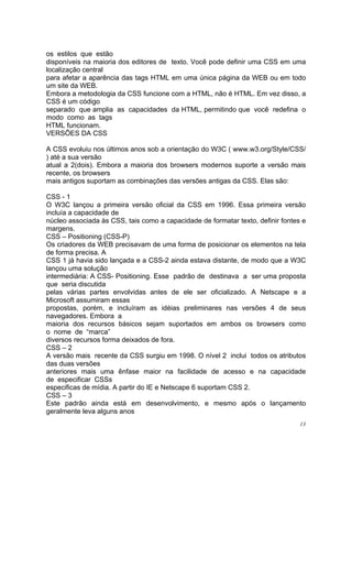 os estilos que estão
disponíveis na maioria dos editores de texto. Você pode definir uma CSS em uma
localização central
para afetar a aparência das tags HTML em uma única página da WEB ou em todo
um site da WEB.
Embora a metodologia da CSS funcione com a HTML, não é HTML. Em vez disso, a
CSS é um código
separado que amplia as capacidades da HTML, permitindo que você redefina o
modo como as tags
HTML funcionam.
VERSÕES DA CSS

A CSS evoluiu nos últimos anos sob a orientação do W3C ( www.w3.org/Style/CSS/
) até a sua versão
atual a 2(dois). Embora a maioria dos browsers modernos suporte a versão mais
recente, os browsers
mais antigos suportam as combinações das versões antigas da CSS. Elas são:

CSS - 1
O W3C lançou a primeira versão oficial da CSS em 1996. Essa primeira versão
incluía a capacidade de
núcleo associada às CSS, tais como a capacidade de formatar texto, definir fontes e
margens.
CSS – Positioning (CSS-P)
Os criadores da WEB precisavam de uma forma de posicionar os elementos na tela
de forma precisa. A
CSS 1 já havia sido lançada e a CSS-2 ainda estava distante, de modo que a W3C
lançou uma solução
intermediária: A CSS- Positioning. Esse padrão de destinava a ser uma proposta
que seria discutida
pelas várias partes envolvidas antes de ele ser oficializado. A Netscape e a
Microsoft assumiram essas
propostas, porém, e incluíram as idéias preliminares nas versões 4 de seus
navegadores. Embora a
maioria dos recursos básicos sejam suportados em ambos os browsers como
o nome de “marca”
diversos recursos forma deixados de fora.
CSS – 2
A versão mais recente da CSS surgiu em 1998. O nível 2 inclui todos os atributos
das duas versões
anteriores mais uma ênfase maior na facilidade de acesso e na capacidade
de especificar CSSs
especificas de mídia. A partir do IE e Netscape 6 suportam CSS 2.
CSS – 3
Este padrão ainda está em desenvolvimento, e mesmo após o lançamento
geralmente leva alguns anos
                                                                                 13
 