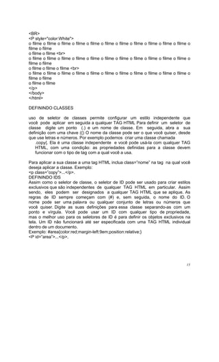 <BR>
<P style="color:White">
o filme o filme o filme o filme o filme o filme o filme o filme o filme o filme o filme o
filme o filme
o filme o filme <br>
o filme o filme o filme o filme o filme o filme o filme o filme o filme o filme o filme o
filme o filme
o filme o filme o filme <br>
o filme o filme o filme o filme o filme o filme o filme o filme o filme o filme o filme o
filme o filme
o filme o filme
</p>
</body>
</html>

DEFININDO CLASSES

uso de seletor de classes permite configurar um estilo independente que
você pode aplicar em seguida a qualquer TAG HTML Para definir um seletor de
classe digite um ponto (.) e um nome de classe. Em seguida, abra a sua
definição com uma chave ({) O nome da classe pode ser o que você quiser, desde
que use letras e números. Por exemplo podemos criar uma classe chamada
   .copy{. Ela é uma classe independente e você pode usá-la com qualquer TAG
   HTML, com uma condição: as propriedades definidas para a classe devem
   funcionar com o tipo de tag com a qual você a usa.

Para aplicar a sua classe a uma tag HTML inclua class=”nome” na tag na qual você
deseja aplicar a classe. Exemplo:
<p class=”copy”>...</p>.
DEFININDO IDS
Assim como o seletor de classe, o seletor de ID pode ser usado para criar estilos
exclusivos que são independentes de qualquer TAG HTML em particular. Assim
sendo, eles podem ser designados a qualquer TAG HTML que se aplique. As
regras de ID sempre começam com (#) e, sem seguida, o nome do ID. O
nome pode ser uma palavra ou qualquer conjunto de letras ou números que
você quiser. Digite as suas definições para essa classe separando-as com um
ponto e vírgula. Você pode usar um ID com qualquer tipo de propriedade,
mas o melhor uso para os seletores de ID é para definir os objetos exclusivos na
tela. Um ID não funcionará até ser especificada com uma TAG HTML individual
dentro de um documento.
Exemplo: #area{color:red;margin-left:9em;position:relative;}
<P id=”area”>...</p>.




                                                                                      15
 