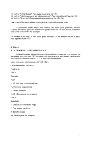 <li><a href="ivl.htm#inicio">Para outro documento</a></li>
<li><a href="http://www.nome_da_página.com.br/">Para minha Home Page</a></li>
<li><a href="filme1.jpg">Âncora para imagem externa</a></li></ul>

Use: <A HREF=destino>Texto ou imagem</A><A NAME=nome>...</A>

      O parâmetro NAME serve para marcar um ponto para possíveis desvios.
Quando desviamos para um determinado ponto dentro de um documento, indicamos
este nome com um "#". Por exemplo:

<A NAME="AQUI">Aqui é um ponto para desvios</A>...<A HREF="#AQUI">Desvia
para o ponto "AQUI"</A>



3. Listas
3.1 - CRIANDO LISTAS ORDENADAS

       Listas ordenadas, são também denominadas listas numeradas, pois, quando um
navegador encontra uma TAG, iniciando uma lista ordenada, ele passa a mostrar cada
item utilizando números, como 1, 2, 3, e assim sucessivamente.
Listas ordenadas são iniciadas pela TAG <OL>.
Cada item utiliza a TAG <LI>.
Finalmente,
</OL>.
Exemplo:
<OL>
<LI>É facil fazer uma Home Page
<LI>Tem que ter paciência
<LI>Bons recursos
<LI>E não exagerar em imagens
</OL>
Resultado:
1. É facil fazer uma Home Page
2. Tem que ter paciência
3. Bons Recursos
4.E não exagerar em imagens.




                                                                                 4
 