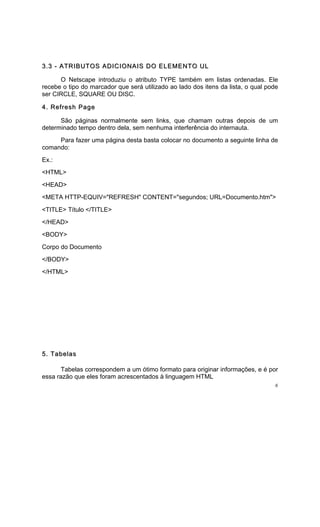3.3 - ATRIBUTOS ADICIONAIS DO ELEMENTO UL

      O Netscape introduziu o atributo TYPE também em listas ordenadas. Ele
recebe o tipo do marcador que será utilizado ao lado dos itens da lista, o qual pode
ser CIRCLE, SQUARE OU DISC.

4. Refresh Page

      São páginas normalmente sem links, que chamam outras depois de um
determinado tempo dentro dela, sem nenhuma interferência do internauta.
     Para fazer uma página desta basta colocar no documento a seguinte linha de
comando:
Ex.:
<HTML>
<HEAD>
<META HTTP-EQUIV="REFRESH" CONTENT="segundos; URL=Documento.htm">
<TITLE> Título </TITLE>
</HEAD>
<BODY>
Corpo do Documento
</BODY>
</HTML>




5. Tabelas

      Tabelas correspondem a um ótimo formato para originar informações, e é por
essa razão que eles foram acrescentados à linguagem HTML
                                                                                   6
 