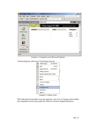 Gambar 3.2 Tampilan Awal Microsoft Outlook

Untuk konfigurasi, pilih menu Tools-Email Account




                            Gambar 3.3 Menu Tools

Pilih Add untuk memasukkan Account yang baru, atau View or Change untuk melihat
dan mengubah account yang sudah ada. Pilih next untuk ke langkah berikutnya.




                                                                        Hal. 12
 