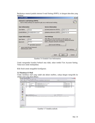 Berikutnya muncul jendela internet E-mail Setting (POP3), isi dengan data-data yang
perlukan




                       Gambar 3.6 Jendela User Information

Untuk mengetahui koneksi berhasil atau tidak, tekan tombol Test Account Setting.
Tekan next untuk melanjutkan.

Klik finish untuk mengakhiri konfigurasi.

3.2 Membaca E-Mail
Untuk membaca mail yang sudah ada dalam mailbox, cukup dengan meng-klik ke
subjek surat yang akan dibaca.




                            Gambar 3.7 Jendela outlook



                                                                           Hal. 14
 
