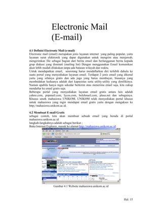 Electronic Mail
    4            (E-mail)
4.1 Definisi Electronic Mail (e-mail)
Electronic mail (email) merupakan jenis layanan internet yang paling popular, yaitu
layanan surat elektronik yang dapat digunakan untuk mengrim atau menjawab,
mengirimkan file sebagai bagian dari berita email dan berlangganan berita kepada
grup diskusi yang diminati (mailing list) Dengan menggunakan Email komunikasi
akan lebih mudah dilakukan tanpa ada batasan wilayah dan waktu.
Untuk mendapatkan email, seseorang harus mendaftarkan diri terlebih dahulu ke
suatu portal yang menyediakan layanan email. Terdapat 2 jenis email yang dikenal
yaitu yang sifatnya gratis dan ada juga yang harus membayar, biasanya yang
membedakan keduanya adalah dari kapasistas serta utility-utility yang dimilikinya.
Namun apabila hanya ingin sekedar berkirim atau menerima email saja, kita cukup
mendaftar ke email gratis saja.
Beberapa portal yang menyediakan layanan email gratis antara lain adalah
yahoo.com, popmail.com, lycos.com, bolehmail.com, plasa.net dan sebagainya.
Khusus unutk mahasiswa UNIKOM, UNIKOM telah menyediakan portal khusus
untuk mahasiswa yang ingin mendapat email gratis yaitu dengan mengakses ke
http;//mahasiswa.unikom.ac.id.

4.2 Membuat E-mail Gratis
sebagai contoh, kita akan membuat sebuah email yang berada di portal
mahasiswa.unikom.ac.id
langkah-langkahnya adalah sebagai berikut ;
Buka Internet Explorer, masuk ke alamat http://mahasiswa.unikom.ac.id




                   Gambar 4.1 Website mahasiswa.unikom.ac.id



                                                                           Hal. 15
 