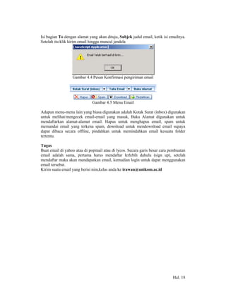 Isi bagian To dengan alamat yang akan dituju, Subjek judul email, ketik isi emailnya.
Setelah itu klik kirim email hingga muncul jendela




                  Gambar 4.4 Pesan Konfirmasi pengiriman email




                              Gambar 4.5 Menu Email

Adapun menu-menu lain yang biasa digunakan adalah Kotak Surat (inbox) digunakan
untuk melihat/mengecek email-email yang masuk, Buku Alamat digunakan untuk
mendaftarkan alamat-alamat email. Hapus untuk menghapus email, spam untuk
memandai email yang terkena spam, download untuk mendownload email supaya
dapat dibaca secara offline, pindahkan untuk memindahkan email kesuatu folder
tertentu.

Tugas
Buat email di yahoo atau di popmail atau di lycos. Secara garis besar cara pembuatan
email adalah sama, pertama harus mendaftar lerlebih dahulu (sign up), setelah
mendaftar maka akan mendapatkan email, kemudian login untuk dapat menggunakan
email tersebut.
Kirim suatu email yang berisi nim,kelas anda ke irawan@unikom.ac.id




                                                                             Hal. 18
 
