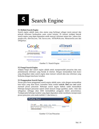 5            Search Engine
5.1 Definisi Search Engine
Search engine adalah suatu situs utama yang berfungsi sebagai mesin pencari dan
pelacak informasi berdasarkan suatu syarat tertentu. Di internet terdapat banyak
search engine yang dapat digunakan untuk mencari informasi antara lain yahoo.com,
google.com, altavista.com, Ask Jeeves.com, AllTheWeb.com, Metacrawler.com dan
sebagainya.




                            Gambar 5.1 Search Engine

5.2 Fungsi Search Engine
Adapun fungsi dari search engine adalah untuk mempermudah pencarian data atau
pemnelusuran informasi yang berada di internet. Dengan memasukkan kata kunci
yang diinginkan maka search engine akan mencari seluruh data atau informasi yang
berkaitan dengan kata kunci tersebut.

5.3 Penggunakan Search Engine
Secara garis besar penggunaan search engine adalah sama, yaitu dengan memasukkan
kata kunci yang akan dicari, kemudian tekan tombol search, find atau cari untuk
memuali proses pencarian. Beberapa search engine bahkan sudah memisahkan
beberapa kategori pencarian seperti untuk mencari image (gambar), audio, video dan
sebagainya sehingga akan lebih memudahkan pengguna dalam pencariannya.
Terdapat pula beberapa karakter yang dapat digunakan untuk membantu mempercepat
proses pencarian yaitu tanda tambah (+) dan koma (,).




                           Gambar 5.2 Cara Pencarian



                                                                          Hal. 19
 