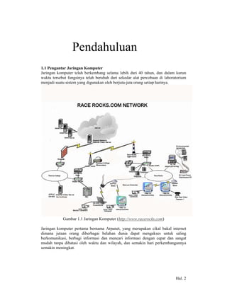 1            Pendahuluan
1.1 Pengantar Jaringan Komputer
Jaringan komputer telah berkembang selama lebih dari 40 tahun, dan dalam kurun
waktu tersebut fungsinya telah berubah dari sekedar alat percobaan di laboratorium
menjadi suatu sistem yang digunakan oleh berjuta-juta orang setiap harinya.




            Gambar 1.1 Jaringan Komputer (http://www.racerocks.com)

Jaringan komputer pertama bernama Arpanet, yang merupakan cikal bakal internet
dimana jutaan orang diberbagai belahan dunia dapat mengakses untuk saling
berkomunikasi, berbagi informasi dan mencari informasi dengan cepat dan sangat
mudah tanpa dibatasi oleh waktu dan wilayah, dan semakin hari perkembangannya
semakin meningkat.




                                                                            Hal. 2
 