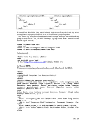 Penulisan tag yang tumpang tindih :           Penulisan tag yang benar :
<tag1>                                    <tag1>
   teks tag1                                teks tag1
         <tag2>                                   <tag2>
                teks tag 2                              teks tag 2
         </tag1>                                 </tag2>
</tag2>                                   </tag1>

Kemungkinan kesalahan yang terjadi adalah lupa memberi tag awal atau tag akhir
sehingga web page yang dihasilkan akan terlihat lain dari yang diinginkan.
Tidak semua tag mengikuti aturan seperti diatas, terdapat beberapa macam bentuk tag
yang dikenal oleh HTML, di mana umumnya tag-tag dalam HTML muncul dalam
bentuk seperti berikut :

<nama   tag>teks</nama tag>
<nama   tag>
<nama   tag atribut1=argumen atribut2=argumen dst>
<nama   tag antribut=argumen>teks</nama tag>

Sebagai contoh :

<Title> Home Page Irawan </Title>
<BR>
<HR Width=10 color=”red”>
<A Href=http://www.unikom.ac.id/>WebSite UNIKOM </a>

6.5 Desain HTML
Untuk mempermudah pemahaman diberikan contoh dalam bentuk file HTML

<html>
<head>
<title>Modul Pengantar Ilmu Komputer</title>
</head>
<body>
<h1>Klasifikasi dan Kegunaan Komputer</h1>
Komputer berasal dari kata <i>to compute</i> yaitu menghitung.Jadi
pada awalnya komputer hanya digunakan sebagai alat hitung, namun
perbedaan yang mendasar dengan kalkulator adalah bahwa komputer
mempunyai perkembangan zaman, komputer digunakan manusia untuk
memproses pemecahan masalah.
<hr>
Untuk lebih jelas tentang kegunaan komputer, komputer dibagi dalam
beberapa klasifikasi, yaitu :
<h5>
<ol>
  <li><a href="jenis_data.html">Berdasarkan Jenis Data Yang Diolah
</a> </li>
  <li><a href="kemampuan.html">Berdasarkan Kemampuan Komputer </a>
</li>
  <li><a href="ukuran_fisik.html>Berdasarkan Ukuran Fisik</a></li>
  <li><a href="bidang_masalah.html> Berdasarkan Bidang Masalah </a>
</li>
</ol>




                                                                               Hal. 24
 