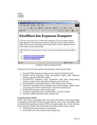 </h5>
</body>
</html>

Untuk menampilkan hasilnya, kita buka internet explorer dan buka file html tersebut.




                         Gambar 6.2 Browse Halaman Web

Penjelasan dari elemen dan tag html yang digunakan untuk program diatas :

   1. Perintah HTML digunakan sebagai awalan untuk suatu dokumen html.
   2. Perintah HEAD digunakan untuk menunjukkan bagian judul dokumen.
      Sifatnya opsional (boleh ditulis/tidak)
   3. PerintahTITLE digunakan untuk memberikan judul pada masing.masing
      dokumen. Judul ini akan ditampilkan dibagian atas web browser.
   4. Perintah BODY menunjukkan bagian isi dari dokumen html tersebut.
   5. Perintah H1 digunakan untuk penetapan besar huruf (heading). Apabila angka
      yang menyertai huruf H semakin besar, maka huruf semakin kecil.
   6. Perintah HR digunakan untuk membuat garis
   7. Perintah OL digunakan untuk membuat daftar. LI untuk isi daftar.
   8. Perintah A HREF digunakan untuk membuat link.

6.6 Elemen Dasar HTML
HTML tidak hanya menyediakan teks saja dalam dokumennya, tetapi juga mampu
menampilkan objek-objek multimedia seperti gambar, suara, video, dan bahkan telah
merambah lebih jauh dengan adanya VRML serta applet-applet Java. Untuk informasi
yang berupa teks, HTML telah menyediakan bermacam-macam elemen, seperti :
    • PARAGRAPH untuk membuat suatu paragraf
    • BLOCKQUOTE untuk membuat suatu kutipan teks



                                                                              Hal. 25
 