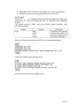 •    PREFORMATTED TEXTuntuk menampilkan teks seperti yang dituliskan
   •    DIVIDER digunakan untuk mengelompokkan suatu teks tertentu

6.6.1 Paragraf
Elemen <P>………..</P> digunakan untuk menandai sekumpulan teks sebagai suatu
paragraf.Tag <P> untuk awal paragraf dan tag </P> digunakan untuk mengakhiri
paragraf.
Tag paragraf memiliki atribut yang dapat dipakai sebagai tambahan untuk
pemformatan paragraf

          Atribut                      Argumen                Keterangan
Align                        Right                   Digunakan untuk perataan
                             Center                  suatu paragraf, apakah rata
                             Left                    kiri,kanan, tengah ataupun
                             Justify                 rata kiri/kanan (justify)

Berikut, diberikan contoh-contoh kode HTML untuk menampilkan paragraf

<html>
<body>
<p>Paragraf satu.</p>
<p>Paragraf dua.</p>
<p>Paragraf tiga.</p>
<p>Elemen paragraf didefinisikan dengan menggunakan tag P.</p>
</body>
</html>

Contoh kode HTML dengan tambahan atribut :

<html>
<body>
<p align="right">Paragraf dengan perataan kanan.</p>
<p align="center">Paragraf dengan rata tengah.</p>
<p align="left">Paragraf tiga.</p>
<p align="justify">Paragraf dengan perataan justify.</p>
</body>
</html>

Hasil dapat dilihat pada browser sebagai berikut :




                                                                        Hal. 26
 