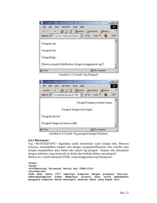 Gambar 6.3 Contoh Tag Paragraf




                 Gambar 6.4 Contoh Tag paragraf dengan Perataan

6.6.2 Blockqoute
Tag <BLOCKQUOTE> digunakan untuk menuliskan suatu kutipan teks. Browser
biasanya menampilkan kutipan teks dengan mengidentifikasikan teks tersebut atau
dengan mengabaikan spasi dalam teks seperti tag paragraf . kutipan teks dinyatakan
dengan indentasi yang menjorok ke dalam dan berbeda dalam satu paragraf.
Berikut ini, contoh dokumen HTML yang menggunakan tag blockquote :

<html>
<body>
<h3>Teknologi Universal Serial Bus (USB)</h3>
<blockquote>
Pada awal tahun 1977 tepatnya komputer dengan prosesor Pentium,
beberapakomputer sudah mempunyai piranti baru untuk memudahkan
pengguna komputer dalam menangani masalah kabel yang bayak.<br>




                                                                           Hal. 27
 