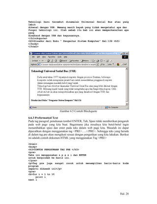 Teknologi baru tersebut dinamalan Universal Serial Bus atau yang
lebih
dikenal dengan USB. Memang masih bayak yang tidak mengetahui apa dan
fungsi teknologi ini. Oleh sebab itu bab ini akan memperkenalkan apa
yang
dimaksud dengan USB dan kegunaannya.
</blockquote>
<h5>Disadur dari Buku " Pengantar Sistem Komputer" Hal:134 <h5>
</body>
</html>




                          Gambar 6.5 Contoh Blockquote

6.6.3 Preformatted Text
Pada tag paragraf, penekanan tombol ENTER, Tab, Spasi tidak memberikan pengaruh
pada web page yang kita buat. Bagaimana jika misalnya kita betul-betul ingin
menambahkan spasi dan enter pada teks dalam web page kita. Masalah ini dapat
dipecahkan dengan menggunakan tag <PRE>…..</PRE>. Sehingga teks yang berada
di dalam tag pre akan mengikuti sesuai dengan pengetikan yang kita lakukan. Berikut
ini adalah contoh dokumen HTML yang menggunakan Tag <PRE>

<html>
<body>
<h3>CONTOH PENGGUNAAN TAG PRE </h3>
<pre>
Teks ini menggunakan s p a s i dan ENTER
untuk berpindah ke baris ini.
</pre>
<p>Tag pre juga sangat cocok untuk menampilkan                baris-baris     kode
program
seperti dibawah ini</p>
<pre>
<b>for i = 1 to 10
     print i
next i




                                                                           Hal. 28
 