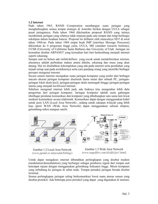 1.2 Internet
Pada tahun 1963, RAND Coorporation membangun suatu jaringan yang
menghubungkan semua tempat strategis di Amerika Serikat dengan UCLA sebagai
pusat jaringannya. Pada tahun 1964 dikeluarkan proposal RAND yang intinya
membentuk jaringan yang sifatnya tidak terpusat pada satu tempat dan tetap berfungsi
sekalipun dalam keadaan hancur. Proposal ini diilhami oleh munculnya NET di awal
tahun 1960-an. Pada tahun 1969 empat buah IMP (interface Message Processor)
dikirimkan ke 4 perguruan tinggi yaitu, UCLA, SRI (standart research Institute),
UCSB (University of California Santa Barbara) dan University of Utah. Jaringan ini
kemudian disebut ARPANET yang kemudian hari hari berkembang menjadi internet
seperti sekarang.
Sampai saat ini belum ada istilah/definisi yang cocok untuk mendefinisikan internet,
alasannya adalah perbedaan makna antara dahulu, sekarang dan masa yang akan
datang. Hal ini disebabkan kekomplekan yang ada pada internet serta perubahan yang
terjadi setiap saat pada arsitekturnya serta cara pandang orang yang memiliki berbagai
persepsi mengenai internet.
Secara umum internet merupakan suatu jaringan komputer yang terdiri dari berbagai
macam ukuran jaringan komputer diseluruh dunia mulai dari sebuah PC, jaringan-
jaringan lokal skala kecil, jaringan-jaringan skala menengah hingga jaringan-jaringan
utama yang menjadi backbound internet.
Sebelum mengenal internet lebih jauh, ada baiknya kita mengetahui lebih dulu
pengertian dari jaringan komputer. Jaringan komputer adalah suatu gabungan
nberbagai peralatan komunikasi dan komputer yang dihubungkan satu sama lain lewat
medium komunikasi secara elaktronik. Komunikasi dapat dengan menggunakan kabel
untuk jenis LAN (Local Area Network) , sedang untuk cakupan wilayah yang lebih
luas sperti WAN (Wide Area Network) dapat menggunakan saluran telepon,
gelombang mikro maupun satelit.




    Gambar 1.2 Local Area Network              Gambar 1.3 Wide Area Network
   (www.ppimk.or.id/produk/billing/)         (www.angelfire.com/id/alfy/jar1.html)

Untuk dapat mengakses internet dibutuhkan perlengkapan yang disebut modem
(modulation/demodulation) yang berfungsi sebagai pembawa signal dari tempat asal
ketempat tujuan dengan menggunakan gelombang frekuansi tinggi. Mesin komputer
yang terhubung ke jaringan di sebut node. Tempat pemakai jaringan berada disebut
terminal.
Semua perlengkapan jaringan saling berkomunikasi lewat suatu aturan umum yang
disebut protokol. Ada beberapa jenis protokol yang dapat yang digunakan di internet,



                                                                               Hal. 3
 