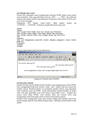 6.6.4 Divider dan Center
Elemen DIV digunakan untuk membagi-bagi dokumen HTML dalam suatu hieraki
yang terstruktur. Teks yang dikelilingi oleh tag <DIV>……..</DIV> akan diformat
menurut nilai atribut ALIGN yang ditentukan di dalamnya. Nilai atribut ALIGN yaitu,
Left, Center dan Right.
Penggunaan DIV dengan Align=”center” dapat diganti dengan tag
<CENTER>….<CENTER>. Keduanya menghasilkan hasil yang sama

<html>
<body>
<div align="left">Teks rata kiri dalam tag DIV</div>
<div align="right">Teks rata kanan dalam tag DIV</div>
<div align="center">Teks rata tengah dalam tag DIV</div>
<br>
<center>
teks ini menggunakan perintah center sebagai pengganti align center
pada div
</center>
</body>
</html>

Hasilnya dapat dilihat pada browser dibawah ini :




                        Gambar 6.8 Tag DIV dan CENTER

6.6.5 Karakter Spesial
Karakter-karakter spesial adalah karakter-karakter yang penggunaannya dalam HTML
harus menggunakan kode-kode tertentu. Tanda < dan > adalah salah satu contoh dari
karakter spesial. Karakter-karakter ini merupakan karakter khusus yang digunakan
untuk menandai suatu tag HTML. Untuk menampilkan karakter-karakter ini dalam
suatu web page diperlukan suatu kode khusus yang disebut entity . Terdapat dua
macam entity dalam HTML, yaitu karakter entity dan numerik entity yang
menggunakan suatu kode angka untuk mewakili suatu karakter spesial.
Karakter entity menggunakan suatu nama tertentu sebagai ganti karakter spesial dan
diawali dengan tanda & serta diakhiri dengan tanda ;. Beberapa contoh karakter entity
adalah :




                                                                             Hal. 30
 