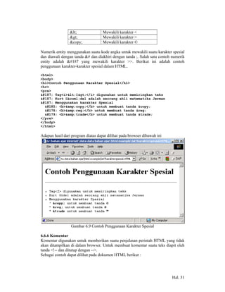 <               Mewakili karakter <
                 >               Mewakili karakter >
                 &copy;             Mewakili karakter ©

Numerik entity menggunakan suatu kode angka untuk mewakili suatu karakter spesial
dan diawali dengan tanda &# dan diakhiri dengan tanda ;. Salah satu contoh numerik
entity adalah » yang mewakili karakter >>. Berikut ini adalah contoh
penggunaan karakter-karakter spesial dalam HTML.

<html>
<body>
<h1>Contoh Penggunaan Karakter Spesial</h1>
<hr>
<pre>
» Tag<i><I></i> digunakan untuk memiringkan teks
» Kurt G&ouml;del adalah seorang ahli matematika Jerman
» Menggunakan karakter Spesial
  ¹ <b>&amp;copy;</b> untuk membuat tanda &copy;
  ² <b>&amp;reg;</b> untuk membuat tanda &reg;
  ³ <b>&amp;trade</b> untuk membuat tanda &trade;
</pre>
</body>
</html>

Adapun hasil dari program diatas dapat dilihat pada browser dibawah ini




                 Gambar 6.9 Contoh Penggunaan Karakter Spesial

6.6.6 Komentar
Komentar digunakan untuk memberikan suatu penjelasan perintah HTML yang tidak
akan ditampilkan di dalam browser. Untuk membuat komentar suatu teks diapit oleh
tanda <!-- dan ditutup dengan -->.
Sebagai contoh dapat dilihat pada dokumen HTML berikut :




                                                                          Hal. 31
 