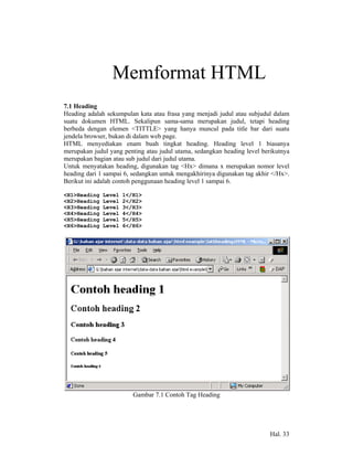 7            Memformat HTML
7.1 Heading
Heading adalah sekumpulan kata atau frasa yang menjadi judul atau subjudul dalam
suatu dokumen HTML. Sekalipun sama-sama merupakan judul, tetapi heading
berbeda dengan elemen <TITTLE> yang hanya muncul pada title bar dari suatu
jendela browser, bukan di dalam web page.
HTML menyediakan enam buah tingkat heading. Heading level 1 biasanya
merupakan judul yang penting atau judul utama, sedangkan heading level berikutnya
merupakan bagian atau sub judul dari judul utama.
Untuk menyatakan heading, digunakan tag <Hx> dimana x merupakan nomor level
heading dari 1 sampai 6, sedangkan untuk mengakhirinya digunakan tag akhir </Hx>.
Berikut ini adalah contoh penggunaan heading level 1 sampai 6.

<H1>Heading   Level   1</H1>
<H2>Heading   Level   2</H2>
<H3>Heading   Level   3</H3>
<H4>Heading   Level   4</H4>
<H5>Heading   Level   5</H5>
<H6>Heading   Level   6</H6>




                         Gambar 7.1 Contoh Tag Heading




                                                                          Hal. 33
 