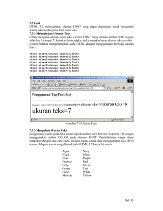 7.3 Font
HTML 3.2 menyediakan elaman FONT yang dapat digunakan untuk mengubah
warna, ukuran dan jenis font suatu teks.
7.3.1 Menentukan Ukuran Teks
Untuk mengatur ukuran suatu teks, elemen FONT menyediakan atribut SIZE dengan
nilai dari 1 sampai 7. Semakin besar angka, maka semakin besar ukuran teks tersebut.
Contoh berikut memperlihatkan kode HTML dengan menggunakan berbagai ukuran
font :

<font   size=1>ukuran   teks=1</font>
<font   size=2>ukuran   teks=2</font>
<font   size=3>ukuran   teks=3</font>
<font   size=4>ukuran   teks=4</font>
<font   size=5>ukuran   teks=5</font>
<font   size=6>ukuran   teks=6</font>
<font   size=7>ukuran   teks=7</font>




                             Gambar 7.3 Ukuran Font

7.3.2 Mengubah Warna Teks
penggunaan warna pada teks mulai diperkenalkan oleh Internet Explorer 1.0 dengan
menggunakan atribut COLOR pada elemen FONT. Pendefinisian warna dapat
dilakukan dengan dua cara yaitu, melalui nama warna atau menggunakan nilai RGB
warna. Adapun warna yang dikenal pada HTML 3.2 hanya 16 warna.

                          Aqua             Navy
                          Black            Olive
                          Blue             Purple
                          Fuchsia          Red
                          Gray             Silver
                          Green            Teal
                          Lime             White
                          Maroon           Yellow




                                                                            Hal. 35
 